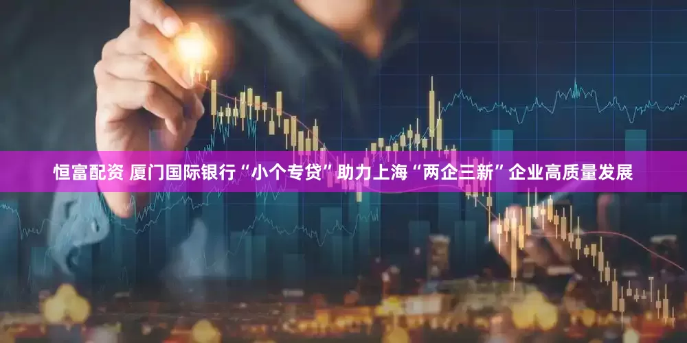 恒富配资 厦门国际银行“小个专贷”助力上海“两企三新”企业高质量发展