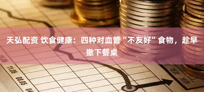 天弘配资 饮食健康：四种对血管“不友好”食物，趁早撤下餐桌