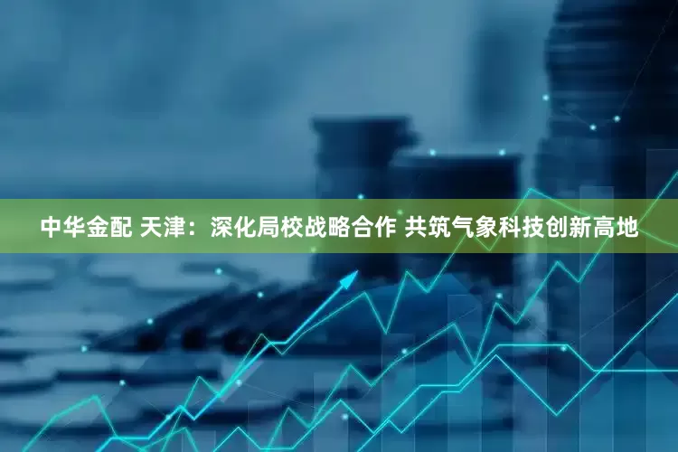 中华金配 天津：深化局校战略合作 共筑气象科技创新高地