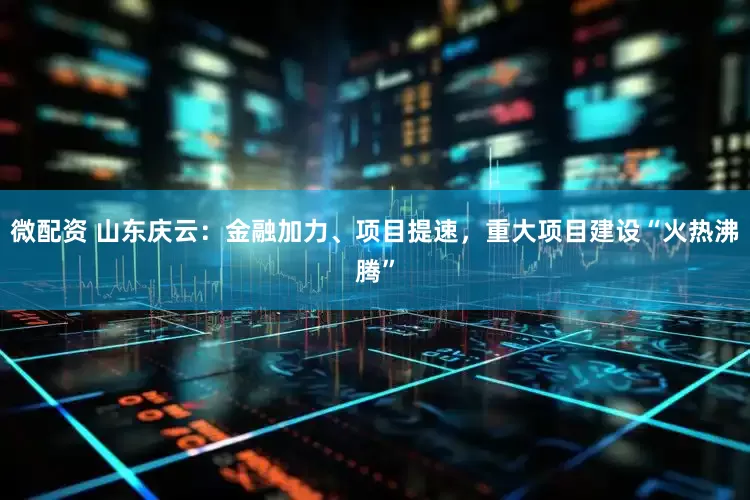 微配资 山东庆云：金融加力、项目提速，重大项目建设“火热沸腾”