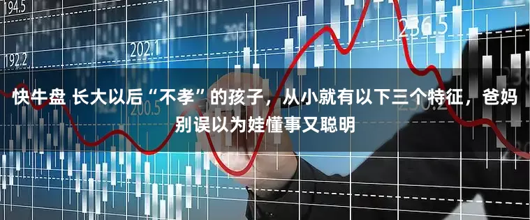 快牛盘 长大以后“不孝”的孩子，从小就有以下三个特征，爸妈别误以为娃懂事又聪明