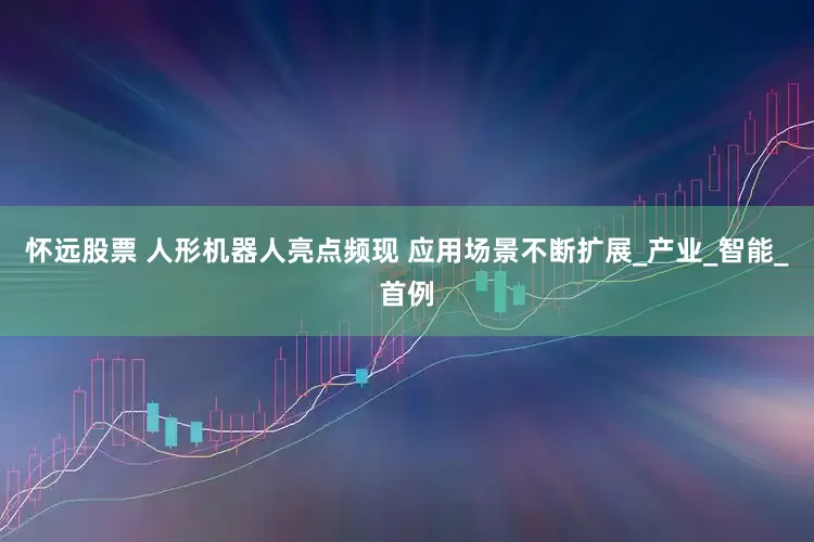 怀远股票 人形机器人亮点频现 应用场景不断扩展_产业_智能_首例