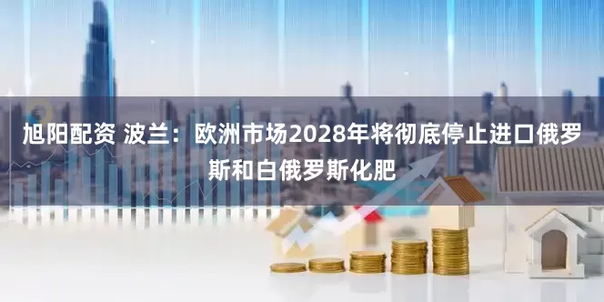 旭阳配资 波兰：欧洲市场2028年将彻底停止进口俄罗斯和白俄罗斯化肥