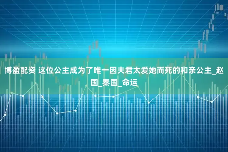 博盈配资 这位公主成为了唯一因夫君太爱她而死的和亲公主_赵国_秦国_命运