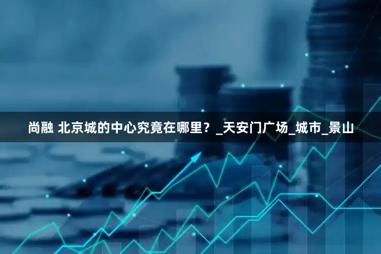 尚融 北京城的中心究竟在哪里？_天安门广场_城市_景山
