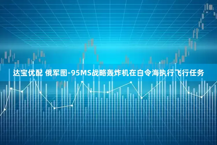 达宝优配 俄军图-95MS战略轰炸机在白令海执行飞行任务