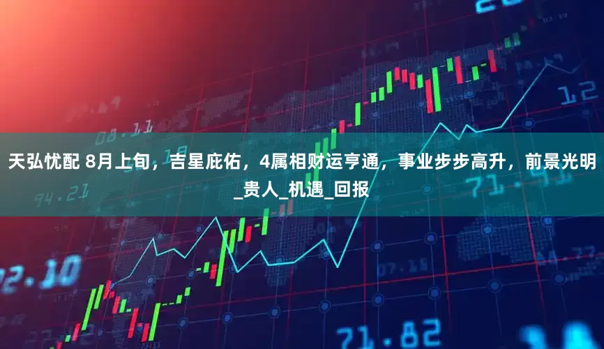 天弘忧配 8月上旬，吉星庇佑，4属相财运亨通，事业步步高升，前景光明_贵人_机遇_回报