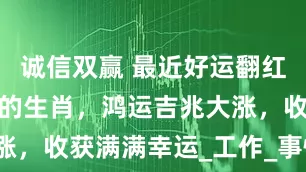 诚信双赢 最近好运翻红，诸事顺遂的生肖，鸿运吉兆大涨，收获满满幸运_工作_事情_双收
