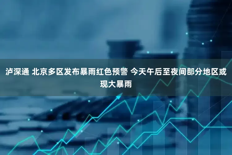 泸深通 北京多区发布暴雨红色预警 今天午后至夜间部分地区或现大暴雨