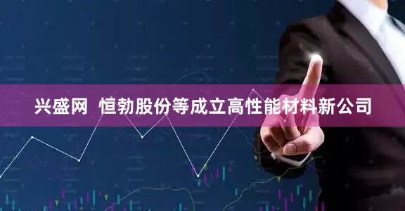兴盛网  恒勃股份等成立高性能材料新公司