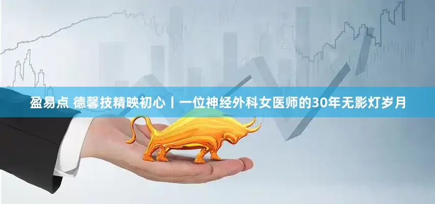 盈易点 德馨技精映初心丨一位神经外科女医师的30年无影灯岁月