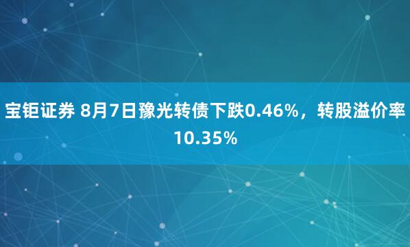 宝钜证券 8月7日豫光转债下跌0.46%，转股溢价率10.35%