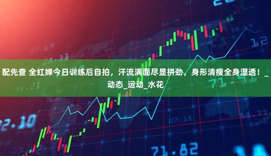 配先查 全红婵今日训练后自拍，汗流满面尽显拼劲，身形清瘦全身湿透！_动态_运动_水花