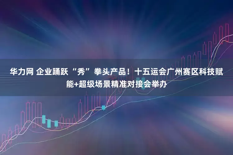 华力网 企业踊跃 “秀” 拳头产品！十五运会广州赛区科技赋能+超级场景精准对接会举办