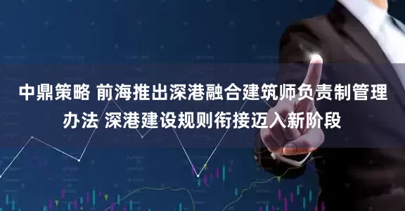 中鼎策略 前海推出深港融合建筑师负责制管理办法 深港建设规则衔接迈入新阶段