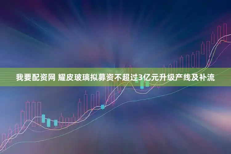 我要配资网 耀皮玻璃拟募资不超过3亿元升级产线及补流