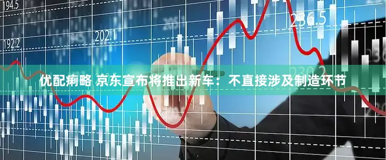 优配痢略 京东宣布将推出新车：不直接涉及制造环节