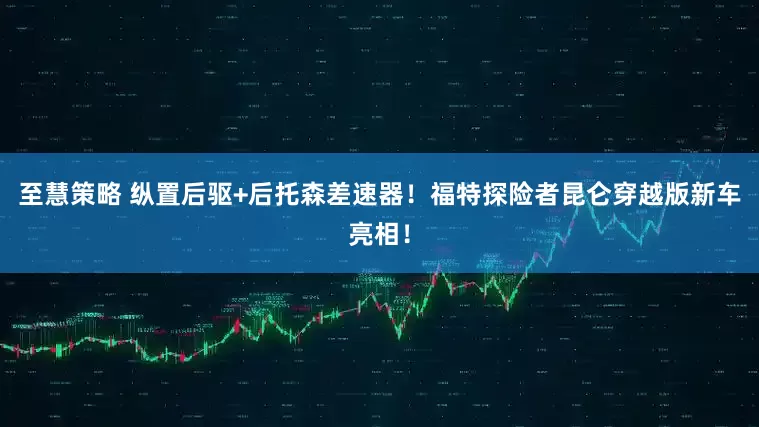至慧策略 纵置后驱+后托森差速器！福特探险者昆仑穿越版新车亮相！