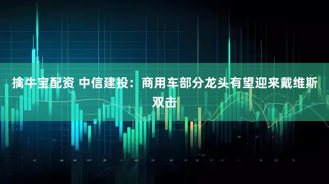 擒牛宝配资 中信建投：商用车部分龙头有望迎来戴维斯双击