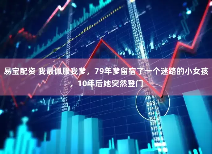 易宝配资 我最佩服我爹，79年爹留宿了一个迷路的小女孩，10年后她突然登门