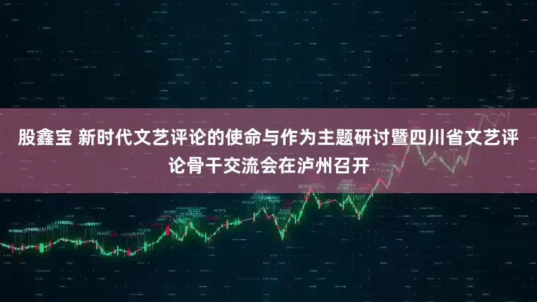 股鑫宝 新时代文艺评论的使命与作为主题研讨暨四川省文艺评论骨干交流会在泸州召开