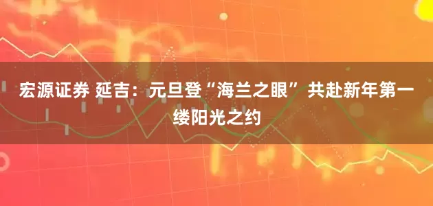 宏源证券 延吉：元旦登“海兰之眼” 共赴新年第一缕阳光之约