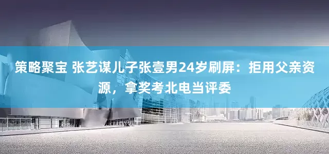 策略聚宝 张艺谋儿子张壹男24岁刷屏：拒用父亲资源，拿奖考北电当评委