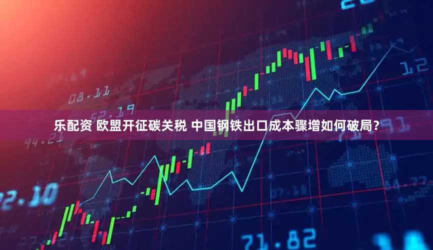 乐配资 欧盟开征碳关税 中国钢铁出口成本骤增如何破局？