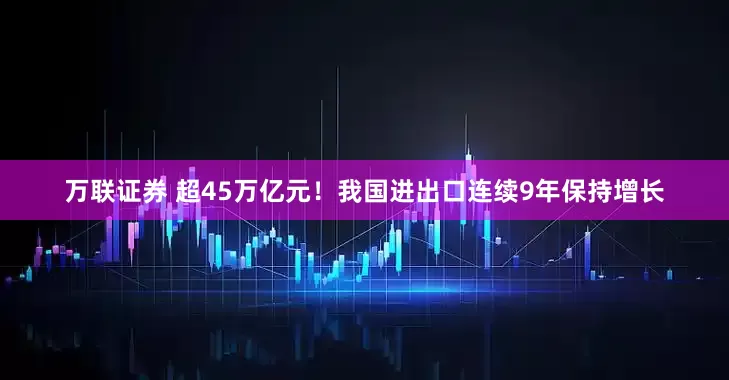 万联证券 超45万亿元！我国进出口连续9年保持增长