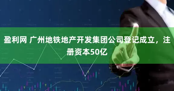 盈利网 广州地铁地产开发集团公司登记成立，注册资本50亿