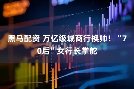 黑马配资 万亿级城商行换帅！“70后”女行长掌舵