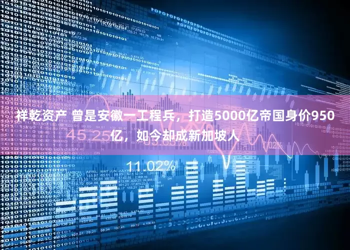 祥乾资产 曾是安徽一工程兵，打造5000亿帝国身价950亿，如今却成新加坡人