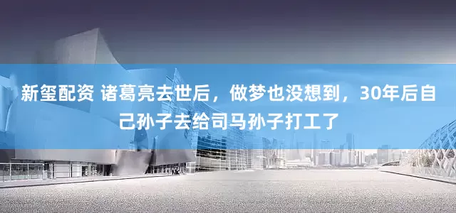 新玺配资 诸葛亮去世后，做梦也没想到，30年后自己孙子去给司马孙子打工了