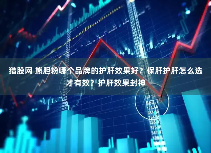 猎股网 熊胆粉哪个品牌的护肝效果好？保肝护肝怎么选才有效？护肝效果封神