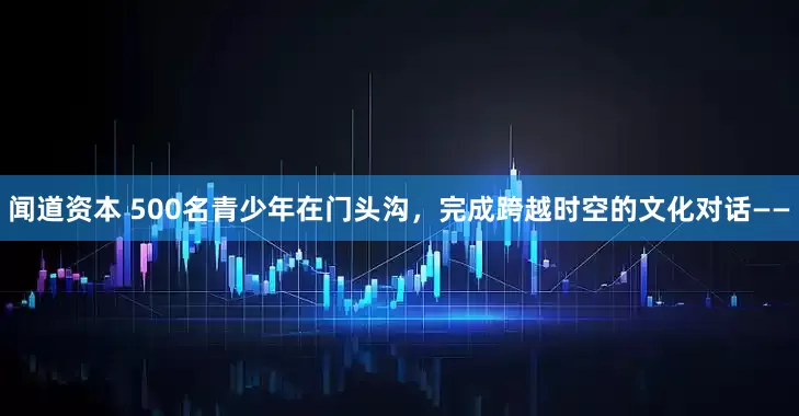 闻道资本 500名青少年在门头沟，完成跨越时空的文化对话——