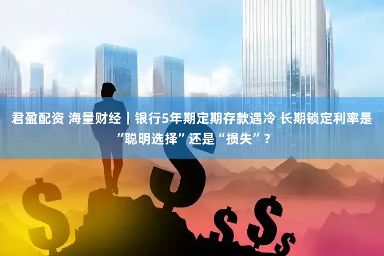 君盈配资 海量财经｜银行5年期定期存款遇冷 长期锁定利率是“聪明选择”还是“损失”？