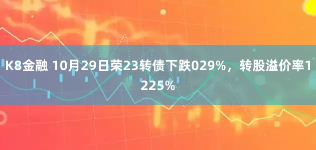 K8金融 10月29日荣23转债下跌029%，转股溢价率1225%