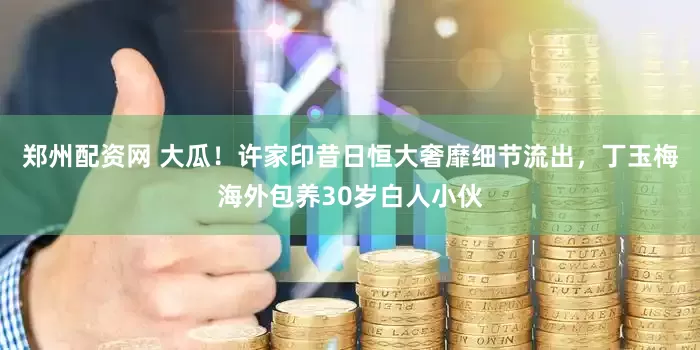 郑州配资网 大瓜！许家印昔日恒大奢靡细节流出，丁玉梅海外包养30岁白人小伙
