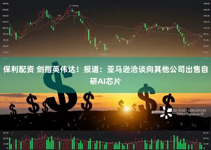 保利配资 剑指英伟达！报道：亚马逊洽谈向其他公司出售自研AI芯片